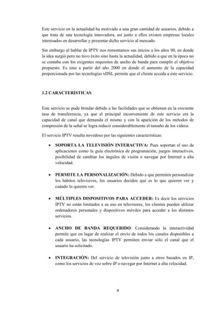4
Este servicio en la actualidad ha motivado a una gran cantidad de usuarios, debido a
que trata de una tecnología innovadora, así junto a ellos existen empresas locales
interesados en desarrollar y presentar dicho servicio al mercado.
Sin embargo al hablar de IPTV nos remontamos sus inicios a los años 90, en donde
la idea surgió pero no tuvo éxito sino hasta la actualidad, debido a que en la época no
se contaba con los exigentes requisitos de ancho de banda para cumplir el objetivo
propuesto. Es sino a partir del año 2000 en donde el aumento de la capacidad
proporcionada por las tecnologías xDSL permite que el cliente acceda a este servicio.
1.2 CARACTERISTICAS
Este servicio se pude brindar debido a las facilidades que se obtienen en la creciente
tasa de transferencia, ya que el principal inconveniente de este servicio era la
capacidad de canal que demanda el mismo y con la aparición de los métodos de
compresión de la señal se logra reducir considerablemente el tamaño de los vídeos.
El servicio IPTV resulta novedoso por las siguientes características:
 SOPORTA LA TELEVISIÓN INTERACTIVA: Pues soportan el uso de
aplicaciones como la guía electrónica de programación, juegos interactivos,
posibilidad de cambiar los ángulos de visión o navegar por Internet a alta
velocidad.
 PERMITE LA PERSONALIZACIÓN: Debido a que permiten personalizar
los hábitos televisivos, los usuarios deciden qué es lo que quieren ver y
cuándo lo quieren ver.
 MÚLTIPLES DISPOSITIVOS PARA ACCEDER: Es decir los servicios
IPTV no están limitados a su uso en televisores, los clientes pueden utilizar
ordenadores personales y dispositivos móviles para acceder a los distintos
servicios.
 ANCHO DE BANDA REQUERIDO: Considerando la interactividad
permite que en lugar de realizar el envío de todos los canales disponibles a
cada usuario, las tecnologías IPTV permiten enviar sólo el canal que el
usuario ha solicitado.
 INTEGRACIÓN: Del servicio de televisión junto a otros basados en IP,
como los servicios de voz sobre IP o navegar por Internet a alta velocidad.
 