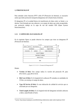 5
1.3 PROTOCOLO IP
Para entender cómo funciona IPTV sobre IP (Protocolo de Internet), es necesario
aclara que dicho protocolo transporta datagramas de la fuente hasta el destino.
El datagrama IP es la unidad básica de transferencia de datos entre su fuente y su
destino. Está formado por una cabecera y un campo de datos que están encapsulado,
este protocolo trabaja en la capa de red del modelo OSI (Open System
Interconnection).
1.3.1 CAMPOS DEL DATAGRAMA IP
En la siguiente figura se puede observar los campos que tiene un datagrama IP
(Protocolo de Internet).
Figura 3.1.2.1.3.3.1-1: Formato del Datagrama IP.3
Dónde:
 Version (4 bits): Este campo indica la versión del protocolo IP, para
IPv4=0101 y para IPv6=0110.
 Hdr Len (4 bits): Es la longitud de la cabecera IP contadas en cantidades de
32 bits y no incluye el campo de datos.
 Type Of Service (8 bits): Es una indicación de calidad de servicio que es
solicitado por ese datagrama.
 Total Length (16 bits): Es la longitud total del datagrama incluido cabecera
y datos, especificada en bytes.
3
Fuente: http://www.hackplayers.com/2013/12/que-deberiamos-saber-sobre-tcpdump-2.html
 