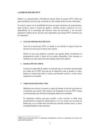 7
1.4SERVICIOS DE IPTV
Debido a su interactividad y facilidad de manejo frente al usuario, IPTV oferta una
gran cantidad de servicios que van desde los más simples hasta los más sofisticados.
El usuario cuenta con la posibilidad de tener una guía electrónica de programación,
hasta inclusive tener el control de grabar o solicitar eventos exclusivos en vivo;
dependiendo de la tecnología del televisor como del proveedor y sus servicios
propuestos. Dentro de los servicios más importantes que maneja IPTV contamos con
los siguientes:
 GUÍA DE PROGRAMACIÓN EGP:
Trata de un portal para IPTV en donde se nos facilita el ingreso hacia los
diversos servicios que involucra este sistema.
Dentro de esta guía podemos encontrar una agenda donde encontramos la
programación actual y futura en los canales disponibles. Este concepto se
detallará con mayor precisión más adelante dentro del capítulo
 GRABACIÓN DE VIDEO:
Contiene la capacidad de grabar el contenido que se encuentra transmitiendo
por medio de un PVR4
que trata de un dispositivo que al guardar el video,
brinda un control total sobre el mismo, permitiendo avanzar y evitar ciertos
fragmentos no deseados
 VIDEO BAJO DEMANDA VOD:
Mediante este servicio el usuario es capaz de obtener el servicio que desea en
el momento que solicite. Para realizar esta búsqueda el servicio IPTV cuenta
con herramientas que facilitan la búsqueda dentro de la metadata.
Es importante recalcar que para acceder a estos servicios se debe tener
primeramente la respectiva autenticación y a su vez contar con un ancho de
banda que a su vez debe tener una línea de conexión siempre activa, es decir
la disponibilidad en todo momento.
4
PVR: Personal Video Recorder. Es dispositivo de grabación, es decir un sofisticado set-top box con
capacidad de grabación.
 