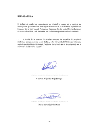 III
DECLARATORIA
El trabajo de grado que presentamos, es original y basado en el proceso de
investigación y/o adaptación tecnología establecido en la Carrera de Ingeniería de
Sistemas de la Universidad Politécnica Salesiana. En tal virtud los fundamentos
técnicos – científicos y los resultados son exclusiva responsabilidad de los autores.
A través de la presente declaración cedemos los derechos de propiedad
intelectual correspondiente a este trabajo, a la Universidad Politécnica Salesiana,
según lo establecido por la Ley de Propiedad Intelectual, por su Reglamento y por la
Normativa Institucional Vigente.
……………………………………………………
Christian Alejandro Borja Sarango
……………………………………………………
Daniel Fernando Peña Dután
 