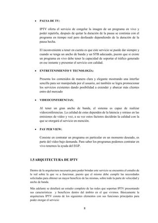 8
 PAUSA DE TV:
IPTV oferta el servicio de congelar la imagen de un programa en vivo y
poder repetirla, después de quitar la duración de la pausa se continúa con el
programa en tiempo real pero desfasado dependiendo de la duración de la
pausa hecha.
El inconveniente a tener en cuenta es que este servicio se puede dar siempre y
cuando se tenga un ancho de banda y un STB adecuado, puesto que si existe
un programa en vivo debe tener la capacidad de soportar el tráfico generado
en ese instante y presentar el servicio con calidad.
 ENTRETENIMIENTO Y TECNOLOGÍA:
Presenta los contenidos de manera clara y elegante mostrando una interfaz
sencilla para ser manipulada por el usuario, así también se logra promocionar
los servicios existentes dando posibilidad a extender y abarcar más clientes
entro del mercado
 VIDEOCONFERENCIAS:
Al tener un gran ancho de banda, el sistema es capaz de realizar
videoconferencias. La calidad de estas dependen de la latencia y retraso en las
emisiones de video y voz, a su vez estos factores decidirán la calidad con la
que se otorgará el servicio en mención.
 PAY PER VIEW:
Consiste en contratar un programa en particular en un momento deseado, es
parte del video bajo demanda. Para saber los programas podemos contratar en
vivo tenemos la ayuda del EGP.
1.5ARQUITECTURA DE IPTV
Dentro de la arquitectura necesaria para poder brindar este servicio se encuentra el estudio de
la red sobre la que va a funcionar, puesto que el mismo debe cumplir las necesidades
solicitadas para obtener un mayor beneficio de las mismas, sobre todo la parte de velocidad y
ancho de banda.
Más adelante se detallará un estudio completo de las redes que soportan IPTV presentando
sus características y beneficios dentro del ámbito en el que vivimos. Básicamente la
arquitectura IPTV consta de los siguientes elementos con sus funciones principales para
poder otorgar el servicio:
 
