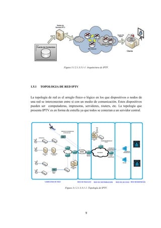 9
Figura 3.1.2.1.3.3.1-1: Arquitectura de IPTV.
1.5.1 TOPOLOGIA DE RED IPTV
La topología de red es el arreglo físico o lógico en los que dispositivos o nodos de
una red se interconectan entre sí con un medio de comunicación. Estos dispositivos
pueden ser computadoras, impresoras, servidores, routers, etc. La topología que
presenta IPTV es en forma de estrella ya que todos se conectan a un servidor central.
Figura 3.1.2.1.3.3.1-1: Topología de IPTV.
 