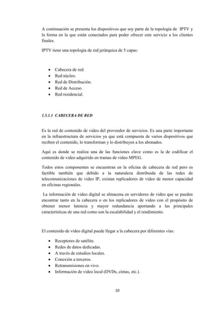 10
A continuación se presenta los dispositivos que soy parte de la topología de IPTV y
la forma en la que están conectados para poder ofrecer este servicio a los clientes
finales.
IPTV tiene una topología de red jerárquica de 5 capas:
 Cabecera de red.
 Red núcleo.
 Red de Distribución.
 Red de Acceso.
 Red residencial.
1.5.1.1 CABECERA DE RED
Es la red de contenido de video del proveedor de servicios. Es una parte importante
en la infraestructura de servicios ya que está compuesta de varios dispositivos que
reciben el contenido, lo transforman y lo distribuyen a los abonados.
Aquí es donde se realiza una de las funciones clave como es la de codificar el
contenido de video adquirido en tramas de video MPEG.
Todos estos componentes se encuentran en la oficina de cabecera de red pero es
factible también que debido a la naturaleza distribuida de las redes de
telecomunicaciones de video IP, existan replicadores de video de menor capacidad
en oficinas regionales.
La información de video digital se almacena en servidores de video que se pueden
encontrar tanto en la cabecera o en los replicadores de video con el propósito de
obtener menor latencia y mayor redundancia aportando a las principales
características de una red como son la escalabilidad y el rendimiento.
El contenido de video digital puede llegar a la cabecera por diferentes vías:
 Receptores de satélite.
 Redes de datos dedicadas.
 A través de estudios locales.
 Conexión a terceros.
 Retransmisiones en vivo.
 Información de video local (DVDs, cintas, etc.).
 