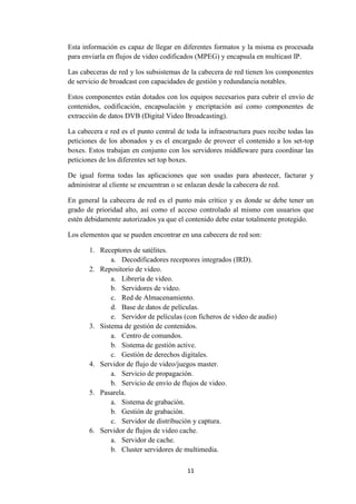 11
Esta información es capaz de llegar en diferentes formatos y la misma es procesada
para enviarla en flujos de video codificados (MPEG) y encapsula en multicast IP.
Las cabeceras de red y los subsistemas de la cabecera de red tienen los componentes
de servicio de broadcast con capacidades de gestión y redundancia notables.
Estos componentes están dotados con los equipos necesarios para cubrir el envío de
contenidos, codificación, encapsulación y encriptación así como componentes de
extracción de datos DVB (Digital Video Broadcasting).
La cabecera e red es el punto central de toda la infraestructura pues recibe todas las
peticiones de los abonados y es el encargado de proveer el contenido a los set-top
boxes. Estos trabajan en conjunto con los servidores middleware para coordinar las
peticiones de los diferentes set top boxes.
De igual forma todas las aplicaciones que son usadas para abastecer, facturar y
administrar al cliente se encuentran o se enlazan desde la cabecera de red.
En general la cabecera de red es el punto más crítico y es donde se debe tener un
grado de prioridad alto, así como el acceso controlado al mismo con usuarios que
estén debidamente autorizados ya que el contenido debe estar totalmente protegido.
Los elementos que se pueden encontrar en una cabecera de red son:
1. Receptores de satélites.
a. Decodificadores receptores integrados (IRD).
2. Repositorio de video.
a. Librería de video.
b. Servidores de video.
c. Red de Almacenamiento.
d. Base de datos de películas.
e. Servidor de películas (con ficheros de video de audio)
3. Sistema de gestión de contenidos.
a. Centro de comandos.
b. Sistema de gestión active.
c. Gestión de derechos digitales.
4. Servidor de flujo de video/juegos master.
a. Servicio de propagación.
b. Servicio de envío de flujos de video.
5. Pasarela.
a. Sistema de grabación.
b. Gestión de grabación.
c. Servidor de distribución y captura.
6. Servidor de flujos de video cache.
a. Servidor de cache.
b. Cluster servidores de multimedia.
 