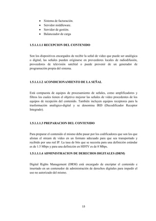 13
 Sistema de facturación.
 Servidor middleware.
 Servidor de gestión.
 Balanceador de carga
1.5.1.1.1.1 RECEPCION DEL CONTENIDO
Son los dispositivos encargados de recibir la señal de video que puede ser analógica
o digital, las señales pueden originarse en proveedores locales de radiodifusión,
proveedores de televisión satelital o puede provenir de un generador de
programación propia del sistema.
1.5.1.1.1.2 ACONDICIONAMIENTO DE LA SEÑAL
Está compuesta de equipos de procesamiento de señales, como amplificadores y
filtros los cuales tienen el objetivo mejorar las señales de video procedentes de los
equipos de recepción del contenido. También incluyen equipos receptores para la
trasformación analógico-digital y se denomina IRD (Decodificador Receptor
Integrado).
1.5.1.1.1.3 PREPARACION DEL CONTENIDO
Para preparar el contenido el mismo debe pasar por los codificadores que son los que
alistan el stream de video en un formato adecuado para que sea transportado y
recibido por una red IP. La tasa de bits que se necesita para una definición estándar
es de 1.5 Mbps y para una definición en HDTV es de 8 Mbps.
1.5.1.1.1.4 ADMINISTRACION DE DERECHOS DIGITALES (DRM)
Digital Rights Management (DRM) está encargado de encriptar el contenido e
insertado en un contenedor de administración de derechos digitales para impedir el
uso no autorizado del mismo.
 