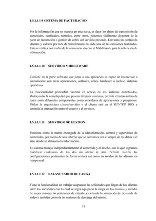 15
1.5.1.1.1.9 SISTEMA DE FACTURACION
Por la información que se maneja en esta parte, es decir los datos de transmisión de
contenidos, cantidades, tamaños, entre otros, podemos fácilmente disponer de la
parte de facturación o gestión de cobro del servicio prestado. Llevando un control de
clientes y valores por taza de transferencia en cada una de las emisiones realizadas.
Esto se realiza por medio de la comunicación con el Middleware para la obtención de
información.
1.5.1.1.1.10 SERVIDOR MIDDLEWARE
Consiste en la parte software que junto a una aplicación es capaz de interactuar o
comunicarse con otras aplicaciones, software, redes, hardware o incluso sistemas
operativos.
La funcionalidad primordial facilitar el acceso en los sistemas distribuidos,
abstrayendo la complejidad que poseen diversos sistemas, permite el intercambio de
datos entre diferentes componentes como servidores de aplicaciones y programas.
Utiliza la arquitectura cliente/servidor y el cliente está en el SET-TOP BOX y
contrala la interacción entre el usuario y el servicio.
1.5.1.1.1.11 SERVIDOR DE GESTION
Funciona como la matriz encargada de la administración, control y supervisión de
contenidos, por medio de una interfaz que se comunica con el origen de los datos o el
sitio donde se almacena la información.
El sistema maneja independientemente el contenido y el diseño, con lo que logramos
modificar cualquiera de los dos sin alterar al otro. Permite realizar las
configuraciones pertinentes de forma remota así como un sondeo de las alarmas en
tiempo real.
1.5.1.1.1.12 BALANCEADOR DE CARGA
Tiene la funcionalidad de trabajar asignando las solicitudes que llegan de los clientes
entre los servidores con lo cual se logra equiparar la carga en los mismos y atender
de mejor manera las peticiones de entrada y evitando la saturación de demanda de
video y también controla las sesiones de descarga del mismo.
 
