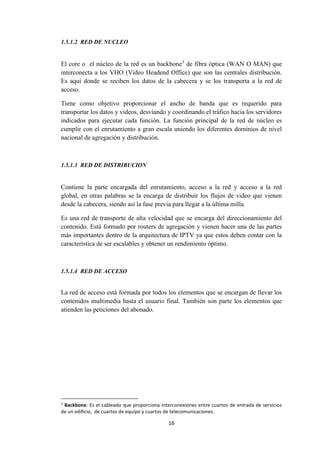 16
1.5.1.2 RED DE NUCLEO
El core o el núcleo de la red es un backbone5
de fibra óptica (WAN O MAN) que
interconecta a los VHO (Video Headend Office) que son las centrales distribución.
Es aquí donde se reciben los datos de la cabecera y se los transporta a la red de
acceso.
Tiene como objetivo proporcionar el ancho de banda que es requerido para
transportar los datos y videos, desviando y coordinando el tráfico hacia los servidores
indicados para ejecutar cada función. La función principal de la red de núcleo es
cumplir con el enrutamiento a gran escala uniendo los diferentes dominios de nivel
nacional de agregación y distribución.
1.5.1.3 RED DE DISTRIBUCION
Contiene la parte encargada del enrutamiento, acceso a la red y acceso a la red
global, en otras palabras se la encarga de distribuir los flujos de video que vienen
desde la cabecera, siendo así la fase previa para llegar a la última milla.
Es una red de transporte de alta velocidad que se encarga del direccionamiento del
contenido. Está formado por routers de agregación y vienen hacer una de las partes
más importantes dentro de la arquitectura de IPTV ya que estos deben contar con la
característica de ser escalables y obtener un rendimiento óptimo.
1.5.1.4 RED DE ACCESO
La red de acceso está formada por todos los elementos que se encargan de llevar los
contenidos multimedia hasta el usuario final. También son parte los elementos que
atienden las peticiones del abonado.
5
Backbone: Es el cableado que proporciona interconexiones entre cuartos de entrada de servicios
de un edificio, de cuartos de equipo y cuartos de telecomunicaciones.
 