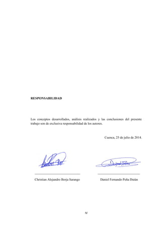 IV
RESPONSABILIDAD
Los conceptos desarrollados, análisis realizados y las conclusiones del presente
trabajo son de exclusiva responsabilidad de los autores.
Cuenca, 25 de julio de 2014.
____________________________ __________________________
Christian Alejandro Borja Sarango Daniel Fernando Peña Dután
 