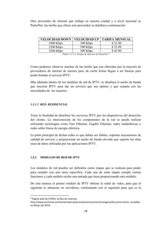 18
Otro proveedor de internet que trabaja en nuestra ciudad y a nivel nacional es
PuntoNet, las tarifas que ofrece este proveedor se detallan a continuación:
VELOCIDAD DOWN VELOCIDAD UP TARIFA MENSUAL
1800 Kbps 300 Kbps $ 22.90
2200 Kbps 500 Kbps $ 33.90
3200 Kbps 500 Kbps $ 42.90
Tabla 1.5.1-3: Tarifas de Internet de PuntoNet.8
Como podemos observar muchas de las tarifas que son ofrecidas por la mayoría de
proveedores de internet de nuestro país, de cierta forma llegan a ser básicas para
poder brindar el servicio IPTV.
Más adelante dentro de los módulos de red de IPTV, se detallara el ancho de banda
que necesita IPTV para dar un servicio que sea óptimo y que cumpla con las
necesidades de los usuarios.
1.5.1.5 RED RESIDENCIAL
Tiene la finalidad de distribuir los servicios IPTV por los dispositivos del domicilio
del cliente. La interconexión de los componentes de la red se puede realizar
utilizando tecnologías como Fast Ethernet, Gigabit Ethernet, redes inalámbricas o
redes sobre líneas de energía eléctrica.
La parte principal de dichas redes es que deben ser fiables, soportar mecanismos de
calidad de servicio y proporcionar un ancho de banda elevado que soporte las altas
tasas de datos utilizadas por las aplicaciones IPTV.
1.5.2 MODULOS DE RED DE IPTV
Los módulos de red pueden ser definidos como etapas que se realizan para poder
para cumplir con una tarea específica. Cada una de estas etapas cumple ciertas
funciones y cada módulo recibe una entrada que haya proporcionado otro módulo.
De esta manera el primer módulo de IPTV obtiene la señal de video, para que el
siguiente lo almacene en servidores, continuando con el siguiente paso que es la
8
Página web de ETAPA, tarifas de internet,
http://www.puntonet.ec/home/index.php/component/content/category/64-punto-home, accedida
en Mayo del 2014.
 