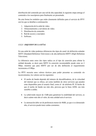 19
distribución del contenido por una red de alta capacidad, la siguiente etapa entrega el
contenido a los suscriptores para finalmente ser presentada.
De esta forma los módulos que están claramente definidos para el servicio de IPTV
son los que se detallan a continuación:
1. Adquisición de la señal de video.
2. Almacenamiento y servidores de video.
3. Distribución de contenido.
4. Red de acceso y suscriptor.
5. Software.
1.5.2.1 ADQUISION DE LA SEÑAL
En una señal de video podemos diferenciar dos tipos de canal: de definición estándar
SDTV (Standard-Definition Television) o de alta definición HDTV (High Definition
Television).
La diferencia entre estos dos tipos radica en el tipo de conexión para ofertar la
calidad deseada, es decir para SDTV la conexión recomendable puede estar en 2
Mbps, mientras que para HDTV por ser de alta definición el requerimiento
incrementa a 8 Mbps.
La IPTV necesita unos valores técnicos para poder presentar su contenido sin
inconvenientes, los valores son los siguientes:
 El ancho de banda depende del número de decodificadores, de la velocidad
del internet que se ofrece, así como también de otros servicios que pueden
estar disponibles para el usuario final, como el de telefonía IP. El hecho de
que el ancho de banda sea más alto, provoca que la línea ADSL sea más
sensible a caídas.
 La señal-ruido mayor de 13dB para garantizar la estabilidad del servicio, es
decir cuánto más alto el valor, de más calidad será el servicio.
 La atenuación debe ser de preferencia menor de 40dB, ya que si es demasiado
alta, el servicio puede tener caídas constantes.
 