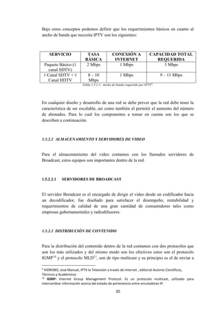 20
Bajo estos conceptos podemos definir que los requerimientos básicos en cuanto al
ancho de banda que necesita IPTV son los siguientes:
SERVICIO TASA
BÁSICA
CONEXIÓN A
INTERNET
CAPACIDAD TOTAL
REQUERIDA
Paquete Básico (1
canal SDTV)
2 Mbps 1 Mbps 3 Mbps
1 Canal SDTV + 1
Canal HDTV
8 – 10
Mbps
1 Mbps 9 – 11 Mbps
Tabla 1.5.2-1: Ancho de banda requerido por IPTV9
.
En cualquier diseño y desarrollo de una red se debe prever que la red debe tener la
característica de ser escalable, así como también el permitir el aumento del número
de abonados. Para lo cual los componentes a tomar en cuenta son los que se
describen a continuación.
1.5.2.2 ALMACENAMIENTO Y SERVIDORES DE VIDEO
Para el almacenamiento del video contamos con los llamados servidores de
Broadcast, estos equipos son importantes dentro de la red.
1.5.2.2.1 SERVIDORES DE BROADCAST
El servidor Boradcast es el encargado de dirigir el video desde un codificador hacia
un decodificador, fue diseñado para satisfacer el desempeño, rentabilidad y
requerimientos de calidad de una gran cantidad de consumidores tales como
empresas gubernamentales y radiodifusores.
1.5.2.3 DISTRIBUCIÓN DE CONTENIDO
Para la distribución del contenido dentro de la red contamos con dos protocolos que
son los más utilizados y del mismo modo son los efectivos estos son el protocolo
IGMP10
y el protocolo MLD11
, son de tipo multicast y su principio es el de enviar a
9
HIDROBO, José Manuel, IPTV la Televisión a través de internet , editorial Autores Científicos,
Técnicos y Académicos
10
IGMP: Internet Group Management Protocol. Es un protocolo multicast, utilizado para
intercambiar información acerca del estado de pertenencia entre enrutadores IP.
 