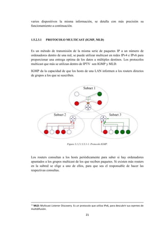 21
varios dispositivos la misma información, se detalla con más precisión su
funcionamiento a continuación.
1.5.2.3.1 PROTOCOLO MULTICAST (IGMP, MLD)
Es un método de transmisión de la misma serie de paquetes IP a un número de
ordenadores dentro de una red, se puede utilizar multicast en redes IPv4 e IPv6 para
proporcionar una entrega optima de los datos a múltiples destinos. Los protocolos
multicast que más se utilizan dentro de IPTV son IGMP y MLD.
IGMP da la capacidad de que los hosts de una LAN informen a los routers directos
de grupos a los que se suscriben.
Figura 3.1.2.1.3.3.1-1: Protocolo IGMP.
Los routers consultan a los hosts periódicamente para saber si hay ordenadores
apuntados a los grupos multicast de los que reciben paquetes. Si existen más routers
en la subred se elige a uno de ellos, para que sea el responsable de hacer las
respectivas consultas.
11
MLD: Multicast Listener Discovery. Es un protocolo que utiliza IPv6, para descubrir sus oyentes de
multidifusión.
 