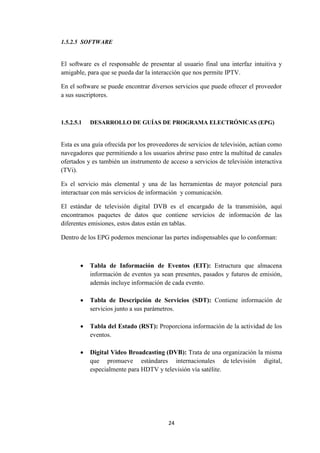 24
1.5.2.5 SOFTWARE
El software es el responsable de presentar al usuario final una interfaz intuitiva y
amigable, para que se pueda dar la interacción que nos permite IPTV.
En el software se puede encontrar diversos servicios que puede ofrecer el proveedor
a sus suscriptores.
1.5.2.5.1 DESARROLLO DE GUÍAS DE PROGRAMA ELECTRÓNICAS (EPG)
Esta es una guía ofrecida por los proveedores de servicios de televisión, actúan como
navegadores que permitiendo a los usuarios abrirse paso entre la multitud de canales
ofertados y es también un instrumento de acceso a servicios de televisión interactiva
(TVi).
Es el servicio más elemental y una de las herramientas de mayor potencial para
interactuar con más servicios de información y comunicación.
El estándar de televisión digital DVB es el encargado de la transmisión, aquí
encontramos paquetes de datos que contiene servicios de información de las
diferentes emisiones, estos datos están en tablas.
Dentro de los EPG podemos mencionar las partes indispensables que lo conforman:
 Tabla de Información de Eventos (EIT): Estructura que almacena
información de eventos ya sean presentes, pasados y futuros de emisión,
además incluye información de cada evento.
 Tabla de Descripción de Servicios (SDT): Contiene información de
servicios junto a sus parámetros.
 Tabla del Estado (RST): Proporciona información de la actividad de los
eventos.
 Digital Video Broadcasting (DVB): Trata de una organización la misma
que promueve estándares internacionales de televisión digital,
especialmente para HDTV y televisión vía satélite.
 