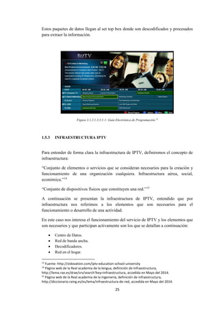 25
Estos paquetes de datos llegan al set top box donde son descodificados y procesados
para extraer la información.
Figura 3.1.2.1.3.3.1-1: Guía Electrónica de Programación.13
1.5.3 INFRAESTRUCTURA IPTV
Para entender de forma clara la infraestructura de IPTV, definiremos el concepto de
infraestructura:
“Conjunto de elementos o servicios que se consideran necesarios para la creación y
funcionamiento de una organización cualquiera. Infraestructura aérea, social,
económica.”14
“Conjunto de dispositivos físicos que constituyen una red.”15
A continuación se presentan la infraestructura de IPTV, entendido que por
infraestructura nos referimos a los elementos que son necesarios para el
funcionamiento o desarrollo de una actividad.
En este caso nos interesa el funcionamiento del servicio de IPTV y los elementos que
son necesarios y que participan activamente son los que se detallan a continuación:
 Centro de Datos.
 Red de banda ancha.
 Decodificadores.
 Red en el hogar.
13
Fuente: http://vidovation.com/iptv-education-school-university
14
Página web de la Real academia de la lengua, definición de Infraestructura,
http://lema.rae.es/drae/srv/search?key=infraestructura, accedida en Mayo del 2014.
15
Página web de la Real academia de la Ingeniería, definición de infraestructura,
http://diccionario.raing.es/es/lema/infraestructura-de-red, accedida en Mayo del 2014.
 