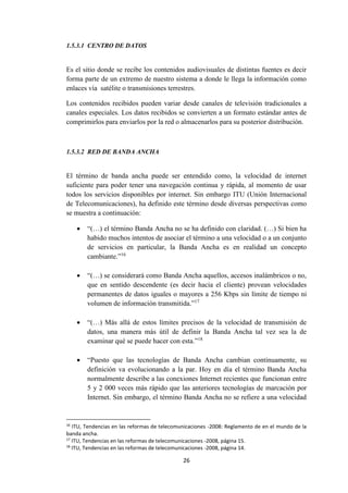 26
1.5.3.1 CENTRO DE DATOS
Es el sitio donde se recibe los contenidos audiovisuales de distintas fuentes es decir
forma parte de un extremo de nuestro sistema a donde le llega la información como
enlaces vía satélite o transmisiones terrestres.
Los contenidos recibidos pueden variar desde canales de televisión tradicionales a
canales especiales. Los datos recibidos se convierten a un formato estándar antes de
comprimirlos para enviarlos por la red o almacenarlos para su posterior distribución.
1.5.3.2 RED DE BANDA ANCHA
El término de banda ancha puede ser entendido como, la velocidad de internet
suficiente para poder tener una navegación continua y rápida, al momento de usar
todos los servicios disponibles por internet. Sin embargo ITU (Unión Internacional
de Telecomunicaciones), ha definido este término desde diversas perspectivas como
se muestra a continuación:
 “(…) el término Banda Ancha no se ha definido con claridad. (…) Si bien ha
habido muchos intentos de asociar el término a una velocidad o a un conjunto
de servicios en particular, la Banda Ancha es en realidad un concepto
cambiante.”16
 “(…) se considerará como Banda Ancha aquellos, accesos inalámbricos o no,
que en sentido descendente (es decir hacia el cliente) provean velocidades
permanentes de datos iguales o mayores a 256 Kbps sin límite de tiempo ni
volumen de información transmitida.”17
 “(…) Más allá de estos límites precisos de la velocidad de transmisión de
datos, una manera más útil de definir la Banda Ancha tal vez sea la de
examinar qué se puede hacer con esta.”18
 “Puesto que las tecnologías de Banda Ancha cambian continuamente, su
definición va evolucionando a la par. Hoy en día el término Banda Ancha
normalmente describe a las conexiones Internet recientes que funcionan entre
5 y 2 000 veces más rápido que las anteriores tecnologías de marcación por
Internet. Sin embargo, el término Banda Ancha no se refiere a una velocidad
16
ITU, Tendencias en las reformas de telecomunicaciones -2008: Reglamento de en el mundo de la
banda ancha.
17
ITU, Tendencias en las reformas de telecomunicaciones -2008, página 15.
18
ITU, Tendencias en las reformas de telecomunicaciones -2008, página 14.
 