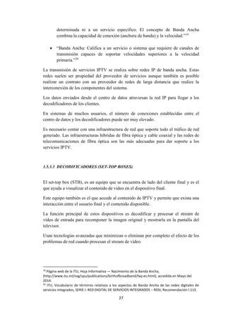 27
determinada ni a un servicio específico. El concepto de Banda Ancha
combina la capacidad de conexión (anchura de banda) y la velocidad.”19
 “Banda Ancha: Califica a un servicio o sistema que requiere de canales de
transmisión capaces de soportar velocidades superiores a la velocidad
primaria.”20
La transmisión de servicios IPTV se realiza sobre redes IP de banda ancha. Estas
redes suelen ser propiedad del proveedor de servicios aunque también es posible
realizar un contrato con un proveedor de redes de larga distancia que realice la
interconexión de los componentes del sistema.
Los datos enviados desde el centro de datos atraviesan la red IP para llegar a los
decodificadores de los clientes.
En sistemas de muchos usuarios, el número de conexiones establecidas entre el
centro de datos y los decodificadores puede ser muy elevado.
Es necesario contar con una infraestructura de red que soporte todo el tráfico de red
generado. Las infraestructuras híbridas de fibra óptica y cable coaxial y las redes de
telecomunicaciones de fibra óptica son las más adecuadas para dar soporte a los
servicios IPTV.
1.5.3.3 DECODIFICADORES (SET-TOP BOXES)
El set-top box (STB), es un equipo que se encuentra de lado del cliente final y es el
que ayuda a visualizar el contenido de video en el dispositivo final.
Este equipo también es el que accede al contenido de IPTV y permite que exista una
interacción entre el usuario final y el contenido disponible.
La función principal de estos dispositivos es decodificar y procesar el stream de
vídeo de entrada para recomponer la imagen original y mostrarla en la pantalla del
televisor.
Usan tecnologías avanzadas que minimizan o eliminan por completo el efecto de los
problemas de red cuando procesan el stream de vídeo.
19
Página web de la ITU, Hoja Informativa — Nacimiento de la Banda Ancha,
(http://www.itu.int/osg/spu/publications/birthofbroadband/faq-es.html), accedida en Mayo del
2014.
20
ITU, Vocabulario de términos relativos a los aspectos de Banda Ancha de las redes digitales de
servicios integrados, SERIE I: RED DIGITAL DE SERVICIOS INTEGRADOS – RDSI, Recomendación I.113.
 