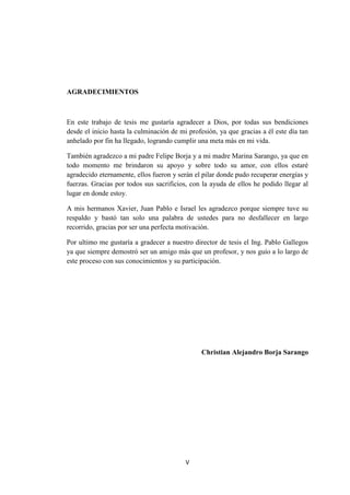 V
AGRADECIMIENTOS
En este trabajo de tesis me gustaría agradecer a Dios, por todas sus bendiciones
desde el inicio hasta la culminación de mi profesión, ya que gracias a él este día tan
anhelado por fin ha llegado, logrando cumplir una meta más en mi vida.
También agradezco a mi padre Felipe Borja y a mi madre Marina Sarango, ya que en
todo momento me brindaron su apoyo y sobre todo su amor, con ellos estaré
agradecido eternamente, ellos fueron y serán el pilar donde pudo recuperar energías y
fuerzas. Gracias por todos sus sacrificios, con la ayuda de ellos he podido llegar al
lugar en donde estoy.
A mis hermanos Xavier, Juan Pablo e Israel les agradezco porque siempre tuve su
respaldo y bastó tan solo una palabra de ustedes para no desfallecer en largo
recorrido, gracias por ser una perfecta motivación.
Por ultimo me gustaría a gradecer a nuestro director de tesis el Ing. Pablo Gallegos
ya que siempre demostró ser un amigo más que un profesor, y nos guío a lo largo de
este proceso con sus conocimientos y su participación.
Christian Alejandro Borja Sarango
 