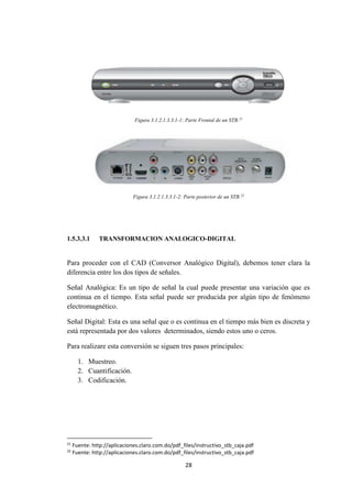 28
Figura 3.1.2.1.3.3.1-1: Parte Frontal de un STB.21
Figura 3.1.2.1.3.3.1-2: Parte posterior de un STB.22
1.5.3.3.1 TRANSFORMACION ANALOGICO-DIGITAL
Para proceder con el CAD (Conversor Analógico Digital), debemos tener clara la
diferencia entre los dos tipos de señales.
Señal Analógica: Es un tipo de señal la cual puede presentar una variación que es
continua en el tiempo. Esta señal puede ser producida por algún tipo de fenómeno
electromagnético.
Señal Digital: Esta es una señal que o es continua en el tiempo más bien es discreta y
está representada por dos valores determinados, siendo estos uno o ceros.
Para realizare esta conversión se siguen tres pasos principales:
1. Muestreo.
2. Cuantificación.
3. Codificación.
21
Fuente: http://aplicaciones.claro.com.do/pdf_files/instructivo_stb_caja.pdf
22
Fuente: http://aplicaciones.claro.com.do/pdf_files/instructivo_stb_caja.pdf
 