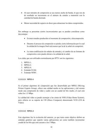 31
 Al usar métodos de compresión se usa menos ancho de banda, lo que nos da
de resultado un incremento en el número de canales a transmitir con la
cantidad de banda ahorrada.
 Menor necesidad de espacio en disco para almacenar los datos comprimidos.
Sin embargo se presentan ciertos inconvenientes que se pueden considerar como
desventajas:
 Existen retardos producidos al momento de compresión y descompresión.
 Durante el proceso de compresión se pierde cierta información por lo cual
la calidad de la imagen final será menor que la de la señal sin comprimir.
 La trans-codificación de señales de entrada y el cambio de un formato de
compresión a otro puede afectar a la calidad de la señal.
Los códec que son utilizados normalmente por IPTV son los siguientes:
1. MPEG-1.
2. MPEG-2.
3. MPEG-4.
4. Estándar H.264.
5. Estándar WMV.
1.5.3.3.2.1 MPEG-1
Es el primer algoritmo de compresión que fue desarrollado por MPEG (Moving
Picture Experts Group), ofrece una calidad media en las aplicaciones y del mismo
modo una compresión de video y audio con un caudal de bits medio, el cual está
sobre los 1.5 Mbps.
La calidad del video se puede asemejar a las cintas de VHS (Video Home System),
pero ofrecía en su soporte de CD (Disco Compacto) denominado VCD (CD de
Video).
1.5.3.3.2.2 MPEG-2
Este algoritmo fue la evolución del anterior, ya que tenía como objetivo definir un
estándar genérico que soporte varias aplicaciones así como también incrementar
caudal de los bits que está cercano a los 5 Mbps.
 