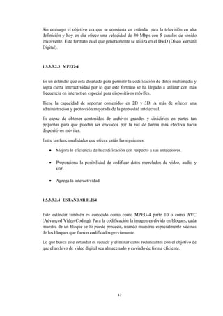 32
Sin embargo el objetivo era que se convierta en estándar para la televisión en alta
definición y hoy en día ofrece una velocidad de 40 Mbps con 5 canales de sonido
envolvente. Este formato es el que generalmente se utiliza en el DVD (Disco Versátil
Digital).
1.5.3.3.2.3 MPEG-4
Es un estándar que está diseñado para permitir la codificación de datos multimedia y
logra cierta interactividad por lo que este formato se ha llegado a utilizar con más
frecuencia en internet en especial para dispositivos móviles.
Tiene la capacidad de soportar contenidos en 2D y 3D. A más de ofrecer una
administración y protección mejorada de la propiedad intelectual.
Es capaz de obtener contenidos de archivos grandes y dividirlos en partes tan
pequeñas para que puedan ser enviados por la red de forma más efectiva hacia
dispositivos móviles.
Entre las funcionalidades que ofrece están las siguientes:
 Mejora le eficiencia de la codificación con respecto a sus antecesores.
 Proporciona la posibilidad de codificar datos mezclados de video, audio y
voz.
 Agrega la interactividad.
1.5.3.3.2.4 ESTANDAR H.264
Este estándar también es conocido como como MPEG-4 parte 10 o como AVC
(Advanced Video Coding). Para la codificación la imagen es divida en bloques, cada
muestra de un bloque se lo puede predecir, usando muestras espacialmente vecinas
de los bloques que fueron codificados previamente.
Lo que busca este estándar es reducir y eliminar datos redundantes con el objetivo de
que el archivo de video digital sea almacenado y enviado de forma eficiente.
 