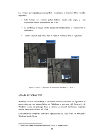 34
Las ventajas que se puede destacar de H.264 con relación al formato MPEG-4 son las
siguientes:
 Este formato nos permite grabar ficheros mucho más largos y una
transmisión mucho más eficiente por la red.
 La calidad de la imagen resulta mucho más nítida durante la visualización en
tiempo real.
 Es una solución muy eficaz para el video en cuanto se trata de vigilancia.
Figura 3.1.2.1.3.3.1-1: Diferencia de la resolución entre MPEG-4 y H.264.28
1.5.3.3.2.6 ESTANDAR WMV
Windows Media Video (WMV), es un nombre estándar que tienen los algoritmos de
compresión que son desarrollados por Windows y son parte del framework de
Windows Media. Sin embargo desde la versión 7, Microsoft ha utilizado su propia
versión no estandarizada de MPEG-4.
Este formato es compatible con varios reproductores de video como son MPlayer o
Windows Media Player.
28
Fuente: http://www.velleman.eu/downloads/3/h264_vs_mpeg4_es.pdf
 