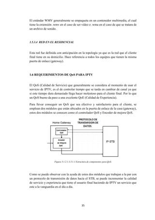 35
El estándar WMV generalmente se empaqueta en un contenedor multimedia, el cual
tiene la extensión .wmv en el caso de ser video o .wma en el caso de que se tratara de
un archivo de sonido.
1.5.3.4 RED EN EL RESIDENCIAL
Esta red fue definida con anticipación en la topología ya que es la red que el cliente
final tiene en su domicilio. Hace referencia a todos los equipos que tienen la misma
puerta de enlace (gateway).
1.6 REQUERIMIENTOS DE QoS PARA IPTV
El QoS (Calidad de Servicio) que generalmente se considera al momento de usar el
servicio de IPTV, es el de controlar tiempo que se tarda en cambiar de canal ya que
si este tiempo dura demasiado llega hacer molestoso para el cliente final. Por lo que
un QoS bueno da paso a una excelente QoE (Calidad de Experiencia).
Para llevar conseguir un QoS que sea efectivo y satisfactorio para el cliente, se
emplean dos módulos que están ubicados en la puerta de enlace de la casa (gateway),
estos dos módulos se conocen como el controlador QoS y Encoder de mejora QoS.
Figura 3.1.2.1.3.3.1-1 Estructura de componentes para QoS.
Como se puede observar con la ayuda de estos dos módulos que trabajan a la par con
un protocolo de transmisión de datos hacia el STB, se puede incrementar la calidad
de servicio y experiencia que tiene el usuario final haciendo de IPTV un servicio que
este a la vanguardia en el día a día.
 