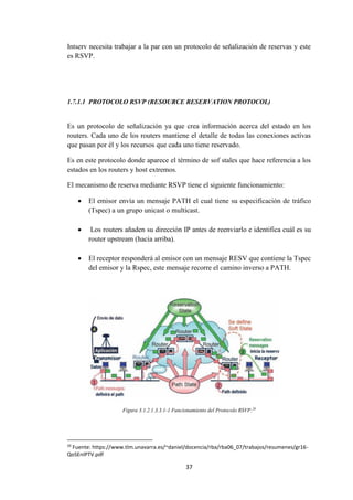 37
Intserv necesita trabajar a la par con un protocolo de señalización de reservas y este
es RSVP.
1.7.1.1 PROTOCOLO RSVP (RESOURCE RESERVATION PROTOCOL)
Es un protocolo de señalización ya que crea información acerca del estado en los
routers. Cada uno de los routers mantiene el detalle de todas las conexiones activas
que pasan por él y los recursos que cada uno tiene reservado.
Es en este protocolo donde aparece el término de sof stales que hace referencia a los
estados en los routers y host extremos.
El mecanismo de reserva mediante RSVP tiene el siguiente funcionamiento:
 El emisor envía un mensaje PATH el cual tiene su especificación de tráfico
(Tspec) a un grupo unicast o multicast.
 Los routers añaden su dirección IP antes de reenviarlo e identifica cuál es su
router upstream (hacia arriba).
 El receptor responderá al emisor con un mensaje RESV que contiene la Tspec
del emisor y la Rspec, este mensaje recorre el camino inverso a PATH.
Figura 3.1.2.1.3.3.1-1 Funcionamiento del Protocolo RSVP.29
29
Fuente: https://www.tlm.unavarra.es/~daniel/docencia/rba/rba06_07/trabajos/resumenes/gr16-
QoSEnIPTV.pdf
 