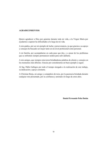 VI
AGRADECIMIENTOS
Quiero agradecer a Dios por guiarme durante toda mi vida, a la Virgen María por
ayudarme a superar las dificultades a lo largo de mi vida.
A mis padres, por ser mi ejemplo de lucha y perseverancia, ya que gracias a su apoyo
y consejos he buscado ser mejor tanto en mi nivel profesional como personal.
A mi familia, por acompañarme en cada paso que doy, y a pesar de los problemas
que se enfrenten siempre permanecer unidos para salir adelante.
A mis amigos, que siempre estuvieron brindándome palabras de aliento y consejos en
los momentos más difíciles. Gracias por considerarme un buen ejemplo a seguir.
Al Ing. Pablo Gallegos por todo el tiempo otorgado a la realización de este trabajo,
su dedicación y apoyo constante.
A Christian Borja, mi amigo y compañero de tesis, por la paciencia brindada durante
cualquier reto presentado, por su confianza y amistad a lo largo de estos años.
Daniel Fernando Peña Dután
 