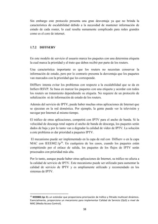 38
Sin embargo este protocolo presenta una gran desventaja ya que no brinda la
característica de escalabilidad debido a la necesidad de mantener información de
estado de cada router, lo cual resulta sumamente complicado para redes grandes
como es el core de internet.
1.7.2 DIFFSERV
En este modelo de servicio el usuario marca los paquetes con una determina etiqueta
la cual marca la prioridad y el trato que deben recibir por parte de los routers.
Una característica importante es que los routers no necesitan conservar la
información de estado, pero por lo contrario presenta la desventaja que los paquetes
van marcados con la prioridad que les corresponde.
DiffServ intenta evitar los problemas con respecto a la escalabilidad que se da en
IntServ/RSVP. Se basa en marcar los paquetes con una etiqueta y acordar con todos
los routers un tratamiento dependiendo su etiqueta. No requiere de un protocolo de
señalización ni de información de estado de los routers.
Además del servicio de IPTV, puede haber muchas otras aplicaciones de Internet que
se ejecutan en la red doméstica. Por ejemplo, la gente puede ver la televisión y
navegar por Internet al mismo tiempo.
El tráfico de otras aplicaciones, competirá con IPTV para el ancho de banda. Si la
velocidad de descarga total supera el ancho de banda de descarga, los paquetes serán
dados de baja y por lo tanto van a degradar la calidad de video de IPTV. La solución
a este problema es dar prioridad a paquetes IPTV.
El mecanismo puede ser implementado en la capa de red con Diffserv o en la capa
MAC con IEEE802.1p30
. En cualquiera de los casos, cuando los paquetes están
compitiendo por el enlace de salida, los paquetes de los flujos de IPTV serán
procesados con prioridad más alta.
Por lo tanto, aunque puede haber otras aplicaciones de Internet, su tráfico no afecta a
la calidad de servicio de IPTV. Este mecanismo puede ser utilizado para aumentar la
calidad de servicio de IPTV y es ampliamente utilizado y recomendado en los
sistemas de IPTV.
30
IEEE802.1p: Es un estándar que proporciona priorización de tráfico y filtrado multicast dinámico.
Esencialmente, proporciona un mecanismo para implementar Calidad de Servicio (QoS) a nivel de
MAC (Media Access Control).
 