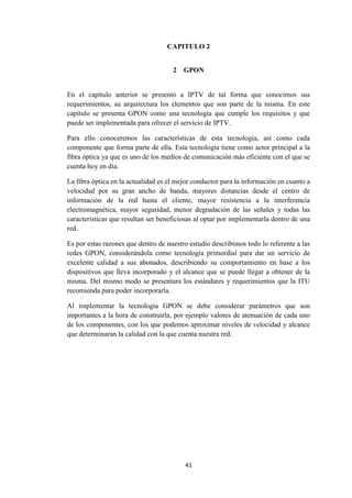 41
CAPITULO 2
2 GPON
En el capítulo anterior se presentó a IPTV de tal forma que conocimos sus
requerimientos, su arquitectura los elementos que son parte de la misma. En este
capítulo se presenta GPON como una tecnología que cumple los requisitos y que
puede ser implementada para ofrecer el servicio de IPTV.
Para ello conoceremos las características de esta tecnología, así como cada
componente que forma parte de ella. Esta tecnología tiene como actor principal a la
fibra óptica ya que es uno de los medios de comunicación más eficiente con el que se
cuenta hoy en día.
La fibra óptica en la actualidad es el mejor conductor para la información en cuanto a
velocidad por su gran ancho de banda, mayores distancias desde el centro de
información de la red hasta el cliente, mayor resistencia a la interferencia
electromagnética, mayor seguridad, menor degradación de las señales y todas las
características que resultan ser beneficiosas al optar por implementarla dentro de una
red.
Es por estas razones que dentro de nuestro estudio describimos todo lo referente a las
redes GPON, considerándola como tecnología primordial para dar un servicio de
excelente calidad a sus abonados, describiendo su comportamiento en base a los
dispositivos que lleva incorporado y el alcance que se puede llegar a obtener de la
misma. Del mismo modo se presentara los estándares y requerimientos que la ITU
recomienda para poder incorporarla.
Al implementar la tecnología GPON se debe considerar parámetros que son
importantes a la hora de construirla, por ejemplo valores de atenuación de cada uno
de los componentes, con los que podemos aproximar niveles de velocidad y alcance
que determinaran la calidad con la que cuenta nuestra red.
 