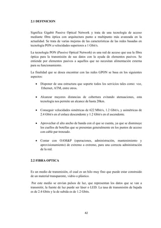 42
2.1 DEFINICION
Significa Gigabit Passive Optical Network y trata de una tecnología de acceso
mediante fibra óptica con arquitectura punto a multipunto más avanzada en la
actualidad. Se trata de varias mejoras de las características de las redes basadas en
tecnología PON a velocidades superiores a 1 Gbit/s.
La tecnología PON (Passive Optical Network) es una red de acceso que usa la fibra
óptica para la transmisión de sus datos con la ayuda de elementos pasivos. Se
entiende por elementos pasivos a aquellos que no necesitan alimentación externa
para su funcionamiento.
La finalidad que se desea encontrar con las redes GPON se basa en los siguientes
aspectos:
 Disponer de una estructura que soporte todos los servicios tales como: voz,
Ethernet, ATM, entre otros.
 Alcanzar mayores distancias de cobertura evitando atenuaciones, esta
tecnología nos permite un alcance de hasta 20km.
 Conseguir velocidades simétricas de 622 Mbit/s, 1.2 Gbit/s, y asimétricas de
2.4 Gbit/s en el enlace descendente y 1.2 Gbit/s en el ascendente.
 Aprovechar el alto ancho de banda con el que se cuenta, ya que se disminuye
los cuellos de botellas que se presentan generalmente en los puntos de acceso
con cable par trenzado.
 Contar con OAM&P (operaciones, administración, mantenimiento y
aprovisionamiento) de extremo a extremo, para una correcta administración
de la red.
2.2 FIBRA OPTICA
Es un medio de transmisión, el cual es un hilo muy fino que puede estar construido
de un material transparente, vidrio o plástico.
Por este medio se envían pulsos de luz, que representan los datos que se van a
transmitir, la fuente de luz puede ser láser o LED. La tasa de transmisión de bajada
es de 2.4 Gbits y la de subida es de 1.2 Gbits.
 