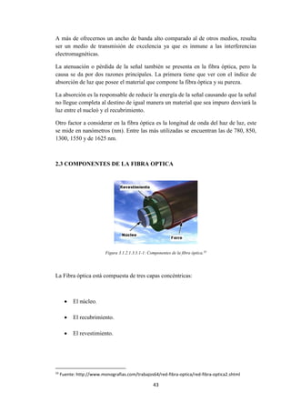 43
A más de ofrecernos un ancho de banda alto comparado al de otros medios, resulta
ser un medio de transmisión de excelencia ya que es inmune a las interferencias
electromagnéticas.
La atenuación o pérdida de la señal también se presenta en la fibra óptica, pero la
causa se da por dos razones principales. La primera tiene que ver con el índice de
absorción de luz que posee el material que compone la fibra óptica y su pureza.
La absorción es la responsable de reducir la energía de la señal causando que la señal
no llegue completa al destino de igual manera un material que sea impuro desviará la
luz entre el nucleó y el recubrimiento.
Otro factor a considerar en la fibra óptica es la longitud de onda del haz de luz, este
se mide en nanómetros (nm). Entre las más utilizadas se encuentran las de 780, 850,
1300, 1550 y de 1625 nm.
2.3 COMPONENTES DE LA FIBRA OPTICA
Figura 3.1.2.1.3.3.1-1: Componentes de la fibra óptica.33
La Fibra óptica está compuesta de tres capas concéntricas:
 El núcleo.
 El recubrimiento.
 El revestimiento.
33
Fuente: http://www.monografias.com/trabajos64/red-fibra-optica/red-fibra-optica2.shtml
 