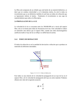 44
La fibra está compuesta de un cilindro que está hecho de un material dieléctrico, es
decir que no conduce electricidad y se lo denomina núcleo, ha está la rodea un
revestimiento que es un dieléctrico también el cual tiene un índice de refracción que
es ligeramente inferior al núcleo. Finalmente el revestimiento es una capa de
material plástico que cubre a la fibra óptica.
2.4 PROPAGACION DE LA LUZ
La velocidad de la luz se encuentra entre los 300.000.000 m/s a través del espacio
libre, esta es la misma para todas las frecuencias de la luz. Esta velocidad se reduce
en materiales más densos que el espacio libre, cuando una onda electromagnética
cambia de medio el rayo de luz se refleja o se dobla hacia la norma.
2.4.1 INDICE DE REFRACCION
El índice de refracción es un la cantidad de desviación o refacción que se produce en
materiales de diferentes densidades.
Figura 3.1.2.1.3.3.1-1: Índice de Refracción.
Este índice es una relación de la velocidad de propagación de un rayo de luz en el
espacio libre y de la velocidad de propagación del rayo en cierto material. Podemos
obtener este valor de la siguiente ecuación:
v
c
n 
 