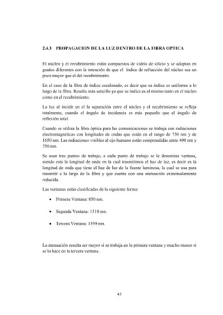 47
2.4.3 PROPAGACION DE LA LUZ DENTRO DE LA FIBRA OPTICA
El núcleo y el recubrimiento están compuestos de vidrio de silicio y se adoptan en
grados diferentes con la intención de que el índice de refracción del núcleo sea un
poco mayor que el del recubrimiento.
En el caso de la fibra de índice escalonado, es decir que su índice es uniforme a lo
largo de la fibra. Resulta más sencillo ya que su índice es el mismo tanto en el núcleo
como en el recubrimiento.
La luz al incidir en el la separación entre el núcleo y el recubrimiento se refleja
totalmente, cuando el ángulo de incidencia es más pequeño que el ángulo de
reflexión total.
Cuando se utiliza la fibra óptica para las comunicaciones se trabaja con radiaciones
electromagnéticas con longitudes de ondas que están en el rango de 750 nm y de
1650 nm. Las radiaciones visibles al ojo humano están comprendidas entre 400 nm y
750 nm.
Se usan tres puntos de trabajo, a cada punto de trabajo se le denomina ventana,
siendo esta la longitud de onda en la cual trasmitimos el haz de luz, es decir es la
longitud de onda que tiene el haz de luz de la fuente luminosa, la cual se usa para
trasmitir a lo largo de la fibra y que cuenta con una atenuación extremadamente
reducida.
Las ventanas están clasificadas de la siguiente forma:
 Primera Ventana: 850 nm.
 Segunda Ventana: 1310 nm.
 Tercera Ventana: 1559 nm.
La atenuación resulta ser mayor si se trabaja en la primera ventana y mucho menor si
se lo hace en la tercera ventana.
 
