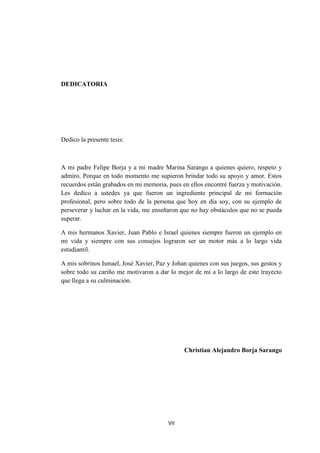 VII
DEDICATORIA
Dedico la presente tesis:
A mi padre Felipe Borja y a mi madre Marina Sarango a quienes quiero, respeto y
admiro. Porque en todo momento me supieron brindar todo su apoyo y amor. Estos
recuerdos están grabados en mi memoria, pues en ellos encontré fuerza y motivación.
Les dedico a ustedes ya que fueron un ingrediente principal de mi formación
profesional, pero sobre todo de la persona que hoy en día soy, con su ejemplo de
perseverar y luchar en la vida, me enseñaron que no hay obstáculos que no se pueda
superar.
A mis hermanos Xavier, Juan Pablo e Israel quienes siempre fueron un ejemplo en
mi vida y siempre con sus consejos lograron ser un motor más a lo largo vida
estudiantil.
A mis sobrinos Ismael, José Xavier, Paz y Johan quienes con sus juegos, sus gestos y
sobre todo su cariño me motivaron a dar lo mejor de mí a lo largo de este trayecto
que llega a su culminación.
Christian Alejandro Borja Sarango
 