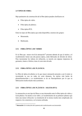 48
2.5 TIPOS DE FIBRA
Bajo parámetros de construcción de la fibra óptica pueden clasificarse en:
 Fibra óptica de vidrio.
 Fibra óptica de plástico.
 Fibra óptica PCS.
Entre los tipos de fibra óptica que están disponibles, tenemos dos grupos:
 Monomodo.
 Multimodo.
2.5.1 FIBRA ÓPTICA DE VIDRIO
Es la fibra que menor nivel de atenuación36
presenta además de que el núcleo y el
recubrimiento tienen una alta pureza óptica, están fabricados de dióxido de silicio.
Para incrementar los índices de refracción, se mezcla con algunas impurezas de
germanio, titanio o fósforo; tiene el costo más elevado.
2.5.2 FIBRA ÓPTICA DE PLÁSTICO.
La fibra de óptica de plástico es la que mayor atenuación presenta y por la tanto se
recomienda su uso en redes de corta distancia. Su núcleo está hecho de
plometilmetacrilato y su recubrimiento es de un fluoropolímero por lo que su
fabricación resulta mucho más económica.
2.5.3 FIBRA ÓPTICA DE PLÁSTICO – SILICIO (PCS)
La atenuación en este tipo de fibras es una intermedia entre la fibra óptica de vidrio y
la de plástico. Su núcleo es de vidrio y el recubrimiento de un polímero plástico que
tiene una menor refracción. La instalación de la misma resulta más complicada con
respecto a los conectores y es la menos utilizada.
36
Atenuación: Es la reducción de la potencia de la señal durante una transmisión.
 