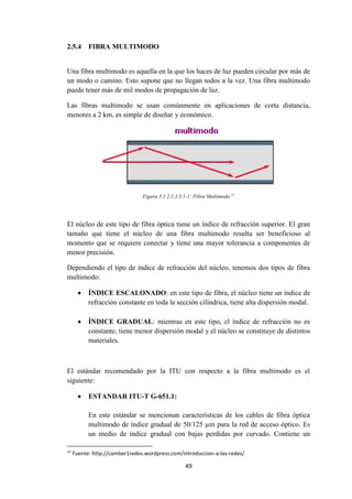 49
2.5.4 FIBRA MULTIMODO
Una fibra multimodo es aquella en la que los haces de luz pueden circular por más de
un modo o camino. Esto supone que no llegan todos a la vez. Una fibra multimodo
puede tener más de mil modos de propagación de luz.
Las fibras multimodo se usan comúnmente en aplicaciones de corta distancia,
menores a 2 km, es simple de diseñar y económico.
Figura 3.1.2.1.3.3.1-1: Fibra Multimodo.37
El núcleo de este tipo de fibra óptica tiene un índice de refracción superior. El gran
tamaño que tiene el núcleo de una fibra multimodo resulta ser beneficioso al
momento que se requiere conectar y tiene una mayor tolerancia a componentes de
menor precisión.
Dependiendo el tipo de índice de refracción del núcleo, tenemos dos tipos de fibra
multimodo:
 ÍNDICE ESCALONADO: en este tipo de fibra, el núcleo tiene un índice de
refracción constante en toda la sección cilíndrica, tiene alta dispersión modal.
 ÍNDICE GRADUAL: mientras en este tipo, el índice de refracción no es
constante, tiene menor dispersión modal y el núcleo se constituye de distintos
materiales.
El estándar recomendado por la ITU con respecto a la fibra multimodo es el
siguiente:
 ESTANDAR ITU-T G-651.1:
En este estándar se mencionan características de los cables de fibra óptica
multimodo de índice gradual de 50/125 µm para la red de acceso óptico. Es
un medio de índice gradual con bajas perdidas por curvado. Contiene un
37
Fuente: http://camber1redes.wordpress.com/introduccion-a-las-redes/
 