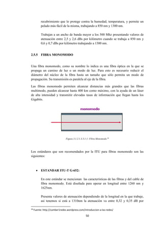 50
recubrimiento que lo protege contra la humedad, temperatura, y permite un
pelado más fácil de la misma, trabajando a 850 nm y 1300 nm.
Trabajan a un ancho de banda mayor a los 500 Mhz presentando valores de
atenuación entre 2,5 y 2,6 dBs por kilómetro cuando se trabaja a 850 nm y
0,6 y 0,7 dBs por kilómetro trabajando a 1300 nm.
2.5.5 FIBRA MONOMODO
Una fibra monomodo, como su nombre lo indica es una fibra óptica en la que se
propaga un camino de luz o un modo de luz. Para esto es necesario reducir el
diámetro del núcleo de la fibra hasta un tamaño que sólo permita un modo de
propagación. Su transmisión es paralela al eje de la fibra.
Las fibras monomodo permiten alcanzar distancias más grandes que las fibras
multimodo, pueden alcanzar hasta 400 km como máximo, con la ayuda de un láser
de alta intensidad y transmitir elevadas tasas de información que llegan hasta los
Gigabits.
Figura 3.1.2.1.3.3.1-1: Fibra Monomodo.38
Los estándares que son recomendados por la ITU para fibras monomodo son las
siguientes:
 ESTANDAR ITU-T G-652:
En este estándar se mencionan las características de las fibras y del cable de
fibra monomodo. Está diseñada para operar en longitud entre 1260 nm y
1625nm.
Presenta valores de atenuación dependiendo de la longitud en la que trabaje,
asi tenemos si está a 1310nm la atenuación va entre 0,32 y 0,35 dB por
38
Fuente: http://camber1redes.wordpress.com/introduccion-a-las-redes/
 