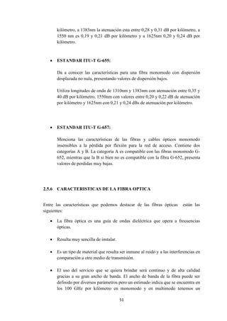 51
kilómetro, a 1383nm la atenuación esta entre 0,28 y 0,31 dB por kilómetro, a
1550 nm es 0,19 y 0,21 dB por kilómetro y a 1625nm 0,20 y 0,24 dB por
kilómetro.
 ESTANDAR ITU-T G-655:
Da a conocer las características para una fibra monomodo con dispersión
desplazada no nula, presentando valores de dispersión bajos.
Utiliza longitudes de onda de 1310nm y 1383nm con atenuación entre 0,35 y
40 dB por kilómetro, 1550nm con valores entre 0,20 y 0,22 dB de atenuación
por kilómetro y 1625nm con 0,21 y 0,24 dBs de atenuación por kilómetro.
 ESTANDAR ITU-T G-657:
Menciona las características de las fibras y cables ópticos monomodo
insensibles a la pérdida por flexión para la red de acceso. Contiene dos
categorías A y B. La categoría A es compatible con las fibras monomodo G-
652, mientras que la B si bien no es compatible con la fibra G-652, presenta
valores de perdidas muy bajas.
2.5.6 CARACTERISTICAS DE LA FIBRA OPTICA
Entre las características que podemos destacar de las fibras ópticas están las
siguientes:
 La fibra óptica es una guía de ondas dieléctrica que opera a frecuencias
ópticas.
 Resulta muy sencilla de instalar.
 Es un tipo de material que resulta ser inmune al ruido y a las interferencias en
comparación a otro medio de transmisión.
 El uso del servicio que se quiera brindar será continuo y de alta calidad
gracias a su gran ancho de banda. El ancho de banda de la fibra puede ser
definido por diversos parámetros pero un estimado indica que se encuentra en
los 100 GHz por kilómetro en monomodo y en multimodo tenemos un
 