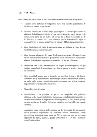 53
2.6.1 VENTAJAS
Entre las ventajas que se destacan de la fibra óptica se pueden mencionar las siguientes:
 Tiene un ancho de banda el cual permite flujos muy elevados dependiendo de
las frecuencias con la que trabaje.
 Pequeño tamaño, por lo tanto ocupa poco espacio. La unidad para definir el
diámetro de la fibra es el micrón (µ) que hace referencia a que 1 micrón es la
millonésima parte de un metro. El núcleo de la fibra monomodo es de
62.5µm con la cubierta de 125µm, mientras que en la multimodo según el
estándar G-651 el tamaño es de 50µm de núcleo y 125µm de revestimiento.
 Gran flexibilidad, el radio de curvatura puede ser inferior a 1 cm, lo que
facilita la instalación enormemente.
 Gran ligereza, el peso es del orden de algunos gramos por kilómetro, lo que
resulta unas nueve veces menos que el de un cable convencional. Por ejemplo
el cable de fibra tiene un peso aproximado de 156 Kg por kilómetro.
 Inmunidad total a las perturbaciones de origen electromagnético, lo que
implica una calidad de transmisión muy buena, ya que la señal es inmune a
las tormentas.
 Gran seguridad, puesto que la intrusión en una fibra óptica es fácilmente
detectable por el debilitamiento de la energía lumínica en recepción, además,
no radia nada, lo que es particularmente interesante para aplicaciones que
requieren alto nivel de confidencialidad.
 No produce interferencias.
 Insensibilidad a los parásitos, lo que es una propiedad principalmente
utilizada en los medios industriales fuertemente perturbados (por ejemplo, en
los túneles del metro). Esta propiedad también permite la coexistencia por los
mismos conductos de cables ópticos no metálicos con los cables de energía
eléctrica.
 Atenuación muy pequeña independiente de la frecuencia, lo que permite
salvar distancias importantes sin elementos activos intermedios. Puede
proporcionar comunicaciones hasta los 70 km. antes de que sea necesario
regenerar la señal, además, puede extenderse a 150 km. utilizando
amplificadores láser.
 