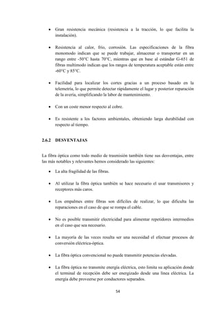 54
 Gran resistencia mecánica (resistencia a la tracción, lo que facilita la
instalación).
 Resistencia al calor, frío, corrosión. Las especificaciones de la fibra
monomodo indican que se puede trabajar, almacenar o transportar en un
rango entre -50°C hasta 70°C, mientras que en base al estándar G-651 de
fibras multimodo indican que los rangos de temperatura aceptable están entre
-60°C y 85°C.
 Facilidad para localizar los cortes gracias a un proceso basado en la
telemetría, lo que permite detectar rápidamente el lugar y posterior reparación
de la avería, simplificando la labor de mantenimiento.
 Con un coste menor respecto al cobre.
 Es resistente a los factores ambientales, obteniendo larga durabilidad con
respecto al tiempo.
2.6.2 DESVENTAJAS
La fibra óptica como todo medio de trasmisión también tiene sus desventajas, entre
las más notables y relevantes hemos considerado las siguientes:
 La alta fragilidad de las fibras.
 Al utilizar la fibra óptica también se hace necesario el usar transmisores y
receptores más caros.
 Los empalmes entre fibras son difíciles de realizar, lo que dificulta las
reparaciones en el caso de que se rompa el cable.
 No es posible transmitir electricidad para alimentar repetidores intermedios
en el caso que sea necesario.
 La mayoría de las veces resulta ser una necesidad el efectuar procesos de
conversión eléctrica-óptica.
 La fibra óptica convencional no puede transmitir potencias elevadas.
 La fibra óptica no transmite energía eléctrica, esto limita su aplicación donde
el terminal de recepción debe ser energizado desde una línea eléctrica. La
energía debe proveerse por conductores separados.
 