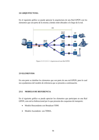 56
2.8 ARQUITECTURA
En el siguiente gráfico se puede apreciar la arquitectura de una Red GPON con los
elementos que son parte de la misma y donde están ubicados a lo largo de la red.
Figura 3.1.2.1.3.3.1-1: Arquitectura de una Red GPON.
2.9 ELEMENTOS
En esta parte se detallan los elementos que son parte de una red GPON, para lo cual
nos ayudaremos del modelo de referencia que se presenta a continuación.
2.9.1 MODELO DE REFERENCIA
En el siguiente gráfico se puede apreciar los elementos que participan en una Red
GPON, esta red es bidireccional por lo que presenta dos esquemas de transporte:
 Modelo Descendente con Broadcast TDM.
 Modelo Ascendente con TDMA.
 