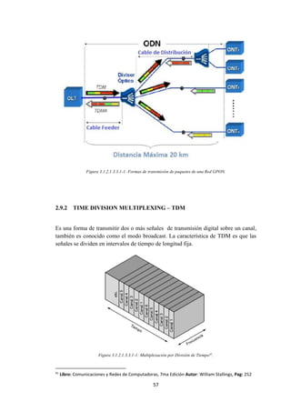 57
Figura 3.1.2.1.3.3.1-1: Formas de transmisión de paquetes de una Red GPON.
2.9.2 TIME DIVISION MULTIPLEXING – TDM
Es una forma de transmitir dos o más señales de transmisión digital sobre un canal,
también es conocido como el modo broadcast. La característica de TDM es que las
señales se dividen en intervalos de tiempo de longitud fija.
Figura 3.1.2.1.3.3.1-1: Multiplexación por División de Tiempo41
.
41
Libro: Comunicaciones y Redes de Computadoras, 7ma Edición Autor: William Stallings, Pag: 252
 