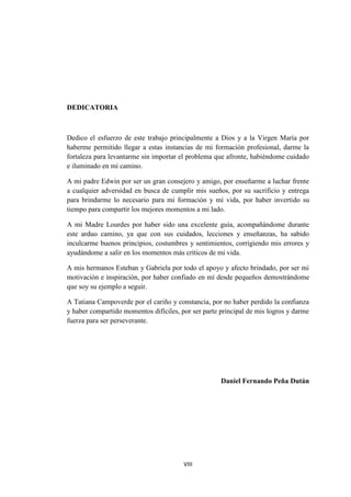 VIII
DEDICATORIA
Dedico el esfuerzo de este trabajo principalmente a Dios y a la Virgen María por
haberme permitido llegar a estas instancias de mi formación profesional, darme la
fortaleza para levantarme sin importar el problema que afronte, habiéndome cuidado
e iluminado en mi camino.
A mi padre Edwin por ser un gran consejero y amigo, por enseñarme a luchar frente
a cualquier adversidad en busca de cumplir mis sueños, por su sacrificio y entrega
para brindarme lo necesario para mi formación y mi vida, por haber invertido su
tiempo para compartir los mejores momentos a mi lado.
A mi Madre Lourdes por haber sido una excelente guía, acompañándome durante
este arduo camino, ya que con sus cuidados, lecciones y enseñanzas, ha sabido
inculcarme buenos principios, costumbres y sentimientos, corrigiendo mis errores y
ayudándome a salir en los momentos más críticos de mi vida.
A mis hermanos Esteban y Gabriela por todo el apoyo y afecto brindado, por ser mi
motivación e inspiración, por haber confiado en mí desde pequeños demostrándome
que soy su ejemplo a seguir.
A Tatiana Campoverde por el cariño y constancia, por no haber perdido la confianza
y haber compartido momentos difíciles, por ser parte principal de mis logros y darme
fuerza para ser perseverante.
Daniel Fernando Peña Dután
 