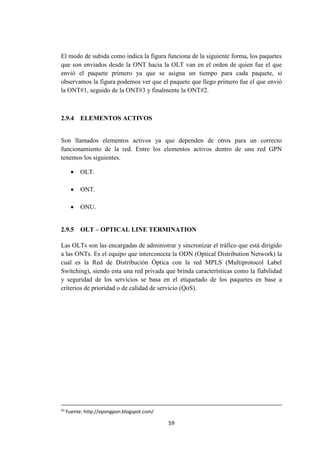 59
El modo de subida como indica la figura funciona de la siguiente forma, los paquetes
que son enviados desde la ONT hacia la OLT van en el orden de quien fue el que
envió el paquete primero ya que se asigna un tiempo para cada paquete, si
observamos la figura podemos ver que el paquete que llego primero fue el que envió
la ONT#1, seguido de la ONT#3 y finalmente la ONT#2.
2.9.4 ELEMENTOS ACTIVOS
Son llamados elementos activos ya que dependen de otros para un correcto
funcionamiento de la red. Entre los elementos activos dentro de una red GPN
tenemos los siguientes.
 OLT.
 ONT.
 ONU.
2.9.5 OLT – OPTICAL LINE TERMINATION
Las OLTs son las encargadas de administrar y sincronizar el tráfico que está dirigido
a las ONTs. Es el equipo que interconecta la ODN (Optical Distribution Network) la
cual es la Red de Distribución Óptica con la red MPLS (Multiprotocol Label
Switching), siendo esta una red privada que brinda características como la fiabilidad
y seguridad de los servicios se basa en el etiquetado de los paquetes en base a
criterios de prioridad o de calidad de servicio (QoS).
43
Fuente: http://epongpon.blogspot.com/
 