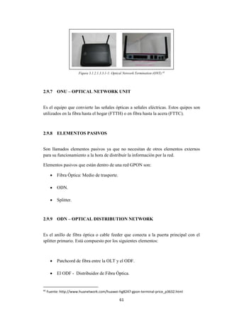 61
Figura 3.1.2.1.3.3.1-1: Optical Network Termination (ONT).45
2.9.7 ONU – OPTICAL NETWORK UNIT
Es el equipo que convierte las señales ópticas a señales eléctricas. Estos quipos son
utilizados en la fibra hasta el hogar (FTTH) o en fibra hasta la acera (FTTC).
2.9.8 ELEMENTOS PASIVOS
Son llamados elementos pasivos ya que no necesitan de otros elementos externos
para su funcionamiento a la hora de distribuir la información por la red.
Elementos pasivos que están dentro de una red GPON son:
 Fibra Óptica: Medio de trasporte.
 ODN.
 Splitter.
2.9.9 ODN – OPTICAL DISTRIBUTION NETWORK
Es el anillo de fibra óptica o cable feeder que conecta a la puerta principal con el
splitter primario. Está compuesto por los siguientes elementos:
 Patchcord de fibra entre la OLT y el ODF.
 El ODF - Distribuidor de Fibra Óptica.
45
Fuente: http://www.huanetwork.com/huawei-hg8247-gpon-terminal-price_p3632.html
 