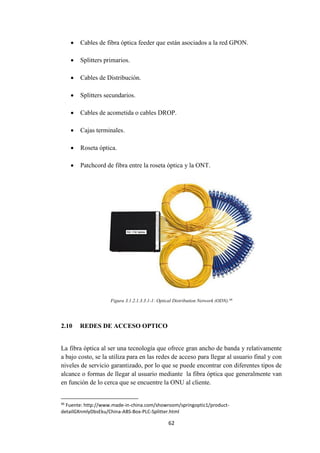 62
 Cables de fibra óptica feeder que están asociados a la red GPON.
 Splitters primarios.
 Cables de Distribución.
 Splitters secundarios.
 Cables de acometida o cables DROP.
 Cajas terminales.
 Roseta óptica.
 Patchcord de fibra entre la roseta óptica y la ONT.
Figura 3.1.2.1.3.3.1-1: Optical Distribution Network (ODN).46
2.10 REDES DE ACCESO OPTICO
La fibra óptica al ser una tecnología que ofrece gran ancho de banda y relativamente
a bajo costo, se la utiliza para en las redes de acceso para llegar al usuario final y con
niveles de servicio garantizado, por lo que se puede encontrar con diferentes tipos de
alcance o formas de llegar al usuario mediante la fibra óptica que generalmente van
en función de lo cerca que se encuentre la ONU al cliente.
46
Fuente: http://www.made-in-china.com/showroom/springoptic1/product-
detailGXnmlyDbsEku/China-ABS-Box-PLC-Splitter.html
 