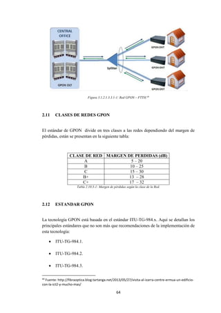 64
Figura 3.1.2.1.3.3.1-1: Red GPON – FTTH.49
2.11 CLASES DE REDES GPON
El estándar de GPON divide en tres clases a las redes dependiendo del margen de
pérdidas, están se presentan en la siguiente tabla:
CLASE DE RED MARGEN DE PERDIDAS (dB)
A 5 – 20
B 10 – 25
C 15 – 30
B+ 13 – 28
C+ 17 – 32
Tabla 2.10.3-1: Margen de pérdidas según la clase de la Red.
2.12 ESTANDAR GPON
La tecnología GPON está basada en el estándar ITU-TG-984.x. Aquí se detallan los
principales estándares que no son más que recomendaciones de la implementación de
esta tecnología:
 ITU-TG-984.1.
 ITU-TG-984.2.
 ITU-TG-984.3.
49
Fuente: http://fibraoptica.blog.tartanga.net/2013/05/27/visita-al-izarra-centre-ermua-un-edificio-
con-la-ict2-y-mucho-mas/
 