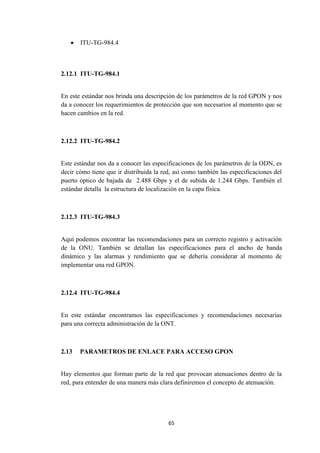 65
 ITU-TG-984.4
2.12.1 ITU-TG-984.1
En este estándar nos brinda una descripción de los parámetros de la red GPON y nos
da a conocer los requerimientos de protección que son necesarios al momento que se
hacen cambios en la red.
2.12.2 ITU-TG-984.2
Este estándar nos da a conocer las especificaciones de los parámetros de la ODN, es
decir cómo tiene que ir distribuida la red, así como también las especificaciones del
puerto óptico de bajada de 2.488 Gbps y el de subida de 1.244 Gbps. También el
estándar detalla la estructura de localización en la capa física.
2.12.3 ITU-TG-984.3
Aquí podemos encontrar las recomendaciones para un correcto registro y activación
de la ONU. También se detallan las especificaciones para el ancho de banda
dinámico y las alarmas y rendimiento que se debería considerar al momento de
implementar una red GPON.
2.12.4 ITU-TG-984.4
En este estándar encontramos las especificaciones y recomendaciones necesarias
para una correcta administración de la ONT.
2.13 PARAMETROS DE ENLACE PARA ACCESO GPON
Hay elementos que forman parte de la red que provocan atenuaciones dentro de la
red, para entender de una manera más clara definiremos el concepto de atenuación.
 