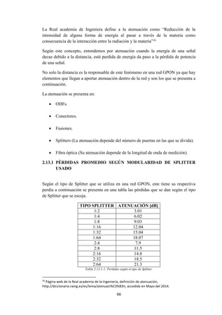 66
La Real academia de Ingeniera define a la atenuación como “Reducción de la
intensidad de alguna forma de energía al pasar a través de la materia como
consecuencia de la interacción entre la radiación y la materia”50
Según este concepto, entendemos por atenuación cuando la energía de una señal
decae debido a la distancia, está perdida de energía da paso a la pérdida de potencia
de una señal.
No solo la distancia es la responsable de este fenómeno en una red GPON ya que hay
elementos que llegan a aportar atenuación dentro de la red y son los que se presenta a
continuación.
La atenuación se presenta en:
 ODFs.
 Conectores.
 Fusiones.
 Splitters (La atenuación depende del número de puertas en las que se divida).
 Fibra óptica (Su atenuación depende de la longitud de onda de medición).
2.13.1 PÉRDIDAS PROMEDIO SEGÚN MODULARIDAD DE SPLITTER
USADO
Según el tipo de Splitter que se utiliza en una red GPON, este tiene su respectiva
perdía a continuación se presenta en una tabla las pérdidas que se dan según el tipo
de Splitter que se escoja.
TIPO SPLITTER ATENUACIÓN [dB]
1:2 3.01
1:4 6.02
1:8 9.03
1:16 12.04
1:32 15.04
1:64 18.07
2:4 7.9
2:8 11.5
2:16 14.8
2:32 18.5
2:64 21.3
Tabla 2.13.1-1: Perdidas según el tipo de Splitter.
50
Página web de la Real academia de la Ingeniería, definición de atenuación,
http://diccionario.raing.es/es/lema/atenuaci%C3%B3n, accedida en Mayo del 2014.
 